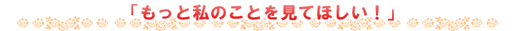 もっと私のことを見てほしい!